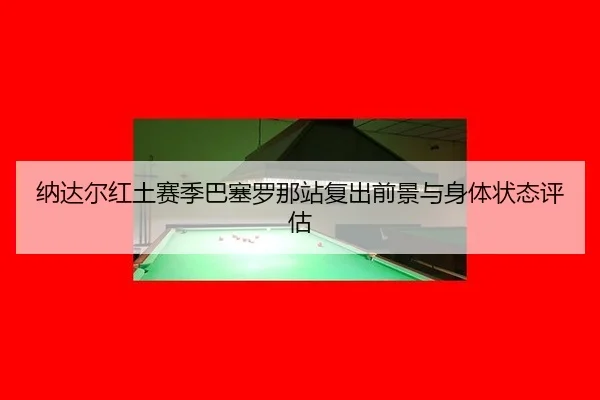 纳达尔红土赛季巴塞罗那站复出前景与身体状态评估