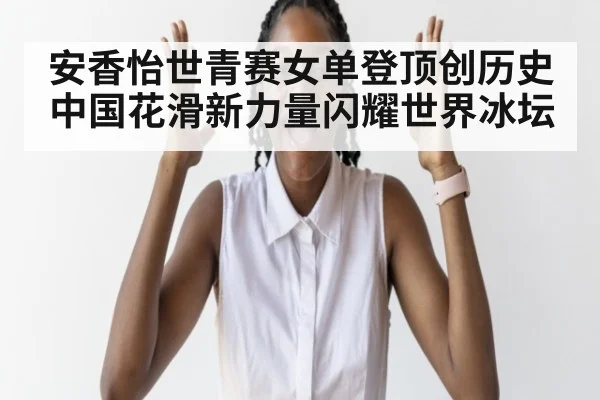 安香怡世青赛女单登顶创历史 中国花滑新力量闪耀世界冰坛